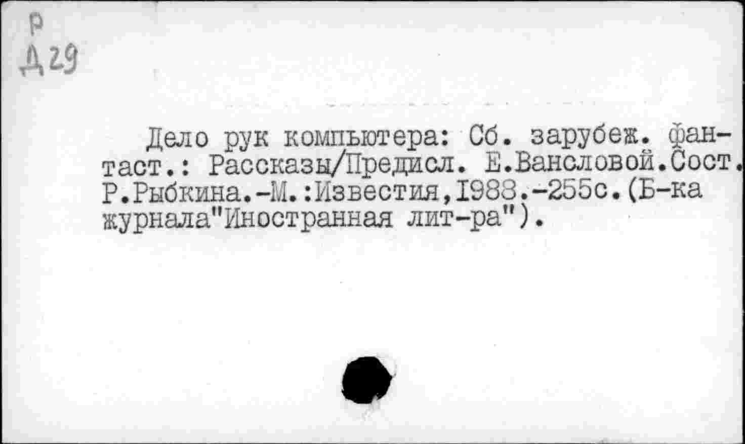 ﻿р ДУ
Дело рук компьютера: Сб. зарубеж. фантаст.: Рассказы/Предисл. Е.Вансловой.Сост Р.Рыбкина.-М.: Известия,1983.-255с.(Б-ка журнала"Иностранная лит-ра").